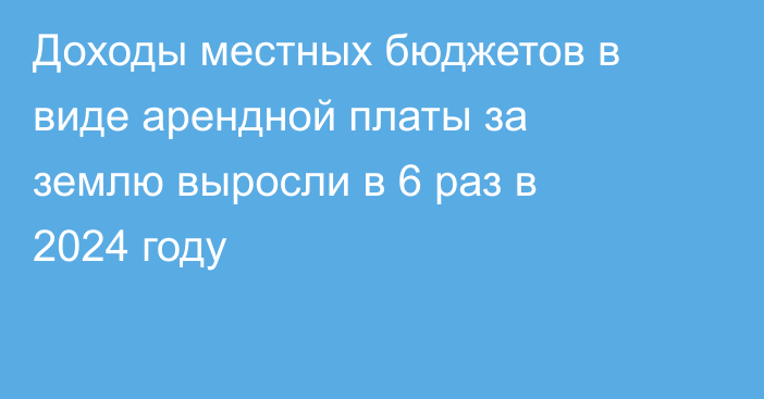 Доходы местных бюджетов в виде арендной платы за землю выросли в 6 раз в 2024 году
